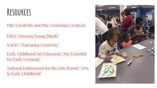 Resources
PBS’ Creativity and Play: Fostering Creativity
IMLS "Growing Young Minds"
NAEYC "Nurturing Creativity"
Early Childhood Art Educators "Art: Essential
for Early Learning"
National Endowment for the Arts Report “Arts
in Early Childhood”
 