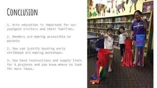 Conclusion
1. Arts education is important for our
youngest visitors and their families.
2. Renders art-making accessible to
parents
2. You can justify hosting early
childhood art making workshops.
3. You have instructions and supply lists
for 4 projects and you know where to look
for more ideas.
 