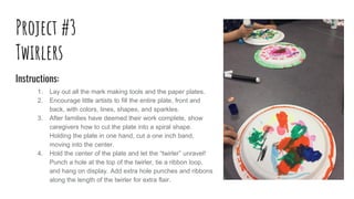 Project #3
Twirlers
Instructions:
1. Lay out all the mark making tools and the paper plates.
2. Encourage little artists t...