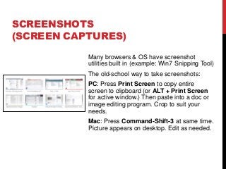 Many browsers & OS have screenshot
utilities built in (example: Win7 Snipping Tool)
The old-school way to take screenshots:
PC: Press Print Screen to copy entire
screen to clipboard (or ALT + Print Screen
for active window.) Then paste into a doc or
image editing program. Crop to suit your
needs.
Mac: Press Command-Shift-3 at same time.
Picture appears on desktop. Edit as needed.
SCREENSHOTS
(SCREEN CAPTURES)
 