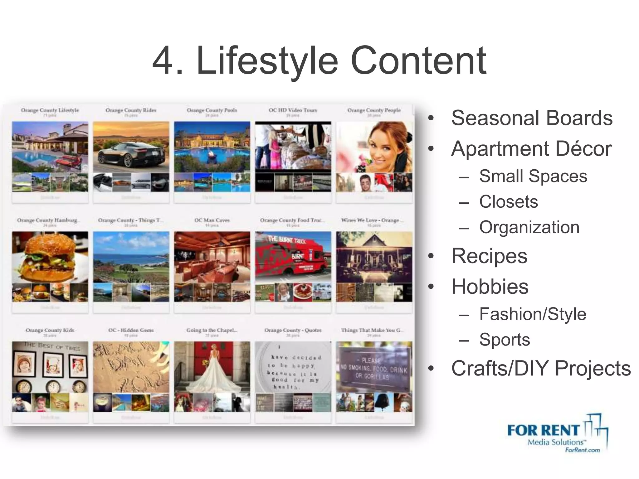 4. Lifestyle Content
                • Seasonal Boards
                • Apartment Décor
                   – Small Spaces
                   – Closets
                   – Organization
                • Recipes
                • Hobbies
                   – Fashion/Style
                   – Sports
                • Crafts/DIY Projects
 