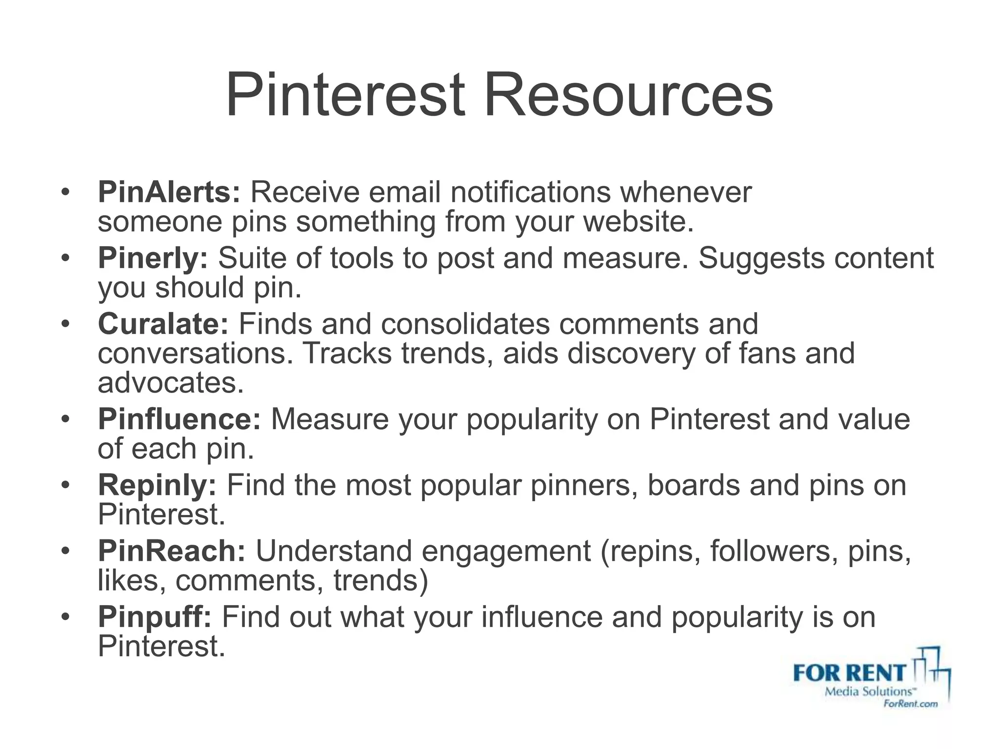 Pinterest Resources
• PinAlerts: Receive email notifications whenever
  someone pins something from your website.
• Pinerly: Suite of tools to post and measure. Suggests content
  you should pin.
• Curalate: Finds and consolidates comments and
  conversations. Tracks trends, aids discovery of fans and
  advocates.
• Pinfluence: Measure your popularity on Pinterest and value
  of each pin.
• Repinly: Find the most popular pinners, boards and pins on
  Pinterest.
• PinReach: Understand engagement (repins, followers, pins,
  likes, comments, trends)
• Pinpuff: Find out what your influence and popularity is on
  Pinterest.
 