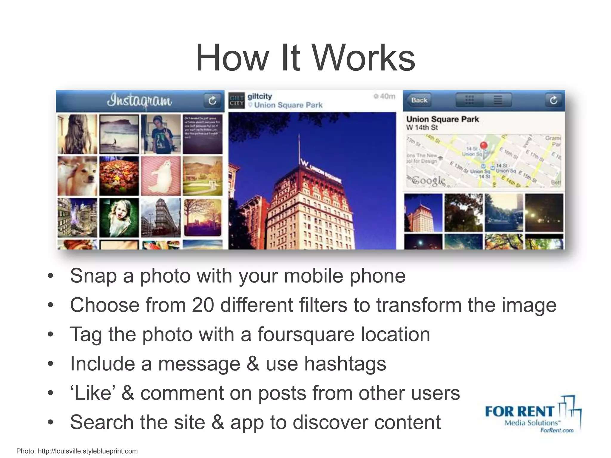 How It Works




          •       Snap a photo with your mobile phone
          •       Choose from 20 different filters to transform the image
          •       Tag the photo with a foursquare location
          •       Include a message & use hashtags
          •       ‘Like’ & comment on posts from other users
          •       Search the site & app to discover content
Photo: http://louisville.styleblueprint.com
 