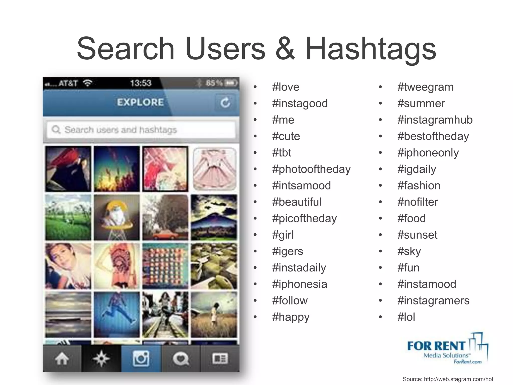 Search Users & Hashtags
           •   #love            •   #tweegram
           •   #instagood       •   #summer
           •   #me              •   #instagramhub
           •   #cute            •   #bestoftheday
           •   #tbt             •   #iphoneonly
           •   #photooftheday   •   #igdaily
           •   #intsamood       •   #fashion
           •   #beautiful       •   #nofilter
           •   #picoftheday     •   #food
           •   #girl            •   #sunset
           •   #igers           •   #sky
           •   #instadaily      •   #fun
           •   #iphonesia       •   #instamood
           •   #follow          •   #instagramers
           •   #happy           •   #lol




                                    Source: http://web.stagram.com/hot
 