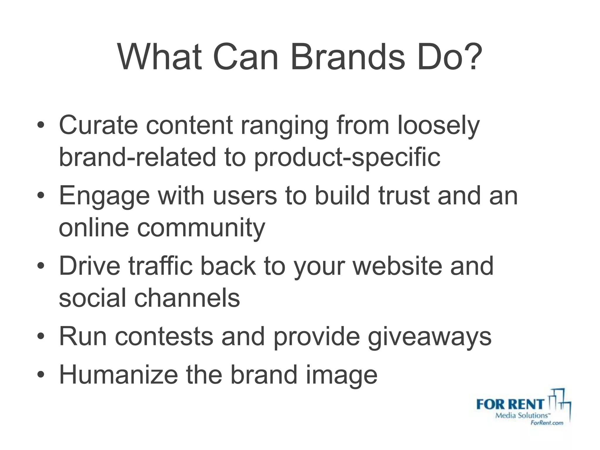 What Can Brands Do?
• Curate content ranging from loosely
  brand-related to product-specific
• Engage with users to build trust and an
  online community
• Drive traffic back to your website and
  social channels
• Run contests and provide giveaways
• Humanize the brand image
 