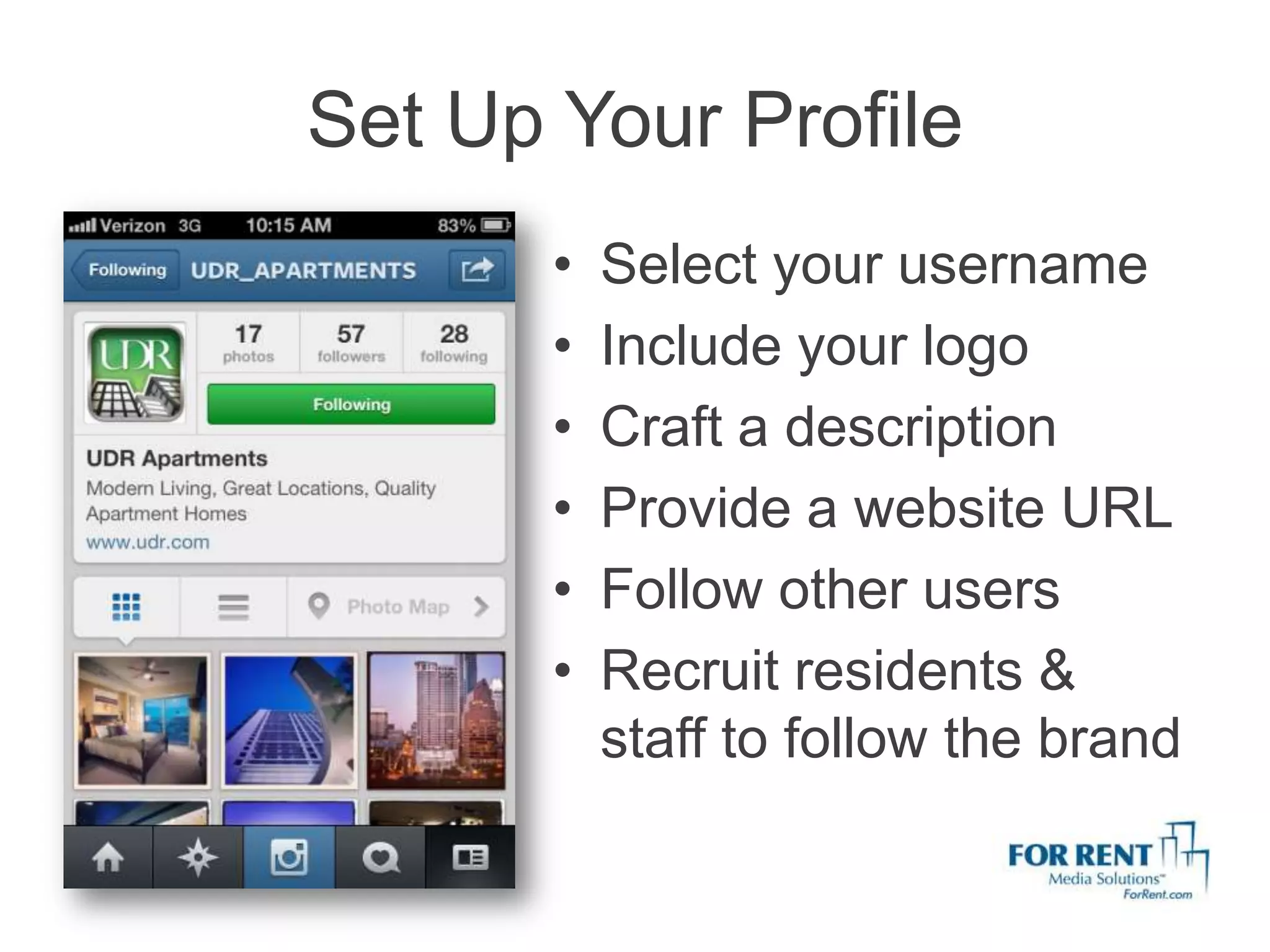 Set Up Your Profile
       •   Select your username
       •   Include your logo
       •   Craft a description
       •   Provide a website URL
       •   Follow other users
       •   Recruit residents &
           staff to follow the brand
 