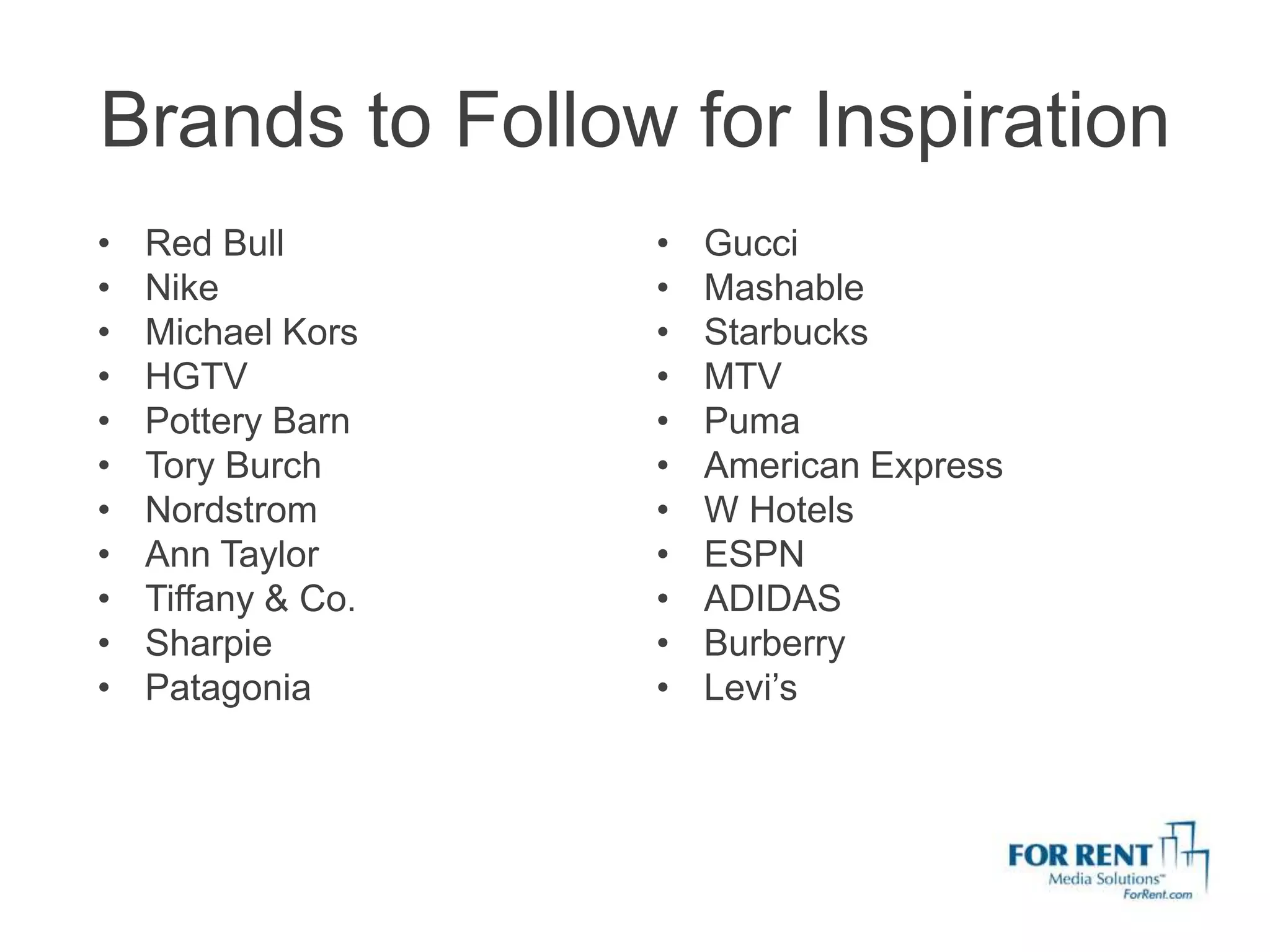 Brands to Follow for Inspiration
•   Red Bull        •   Gucci
•   Nike            •   Mashable
•   Michael Kors    •   Starbucks
•   HGTV            •   MTV
•   Pottery Barn    •   Puma
•   Tory Burch      •   American Express
•   Nordstrom       •   W Hotels
•   Ann Taylor      •   ESPN
•   Tiffany & Co.   •   ADIDAS
•   Sharpie         •   Burberry
•   Patagonia       •   Levi’s
 