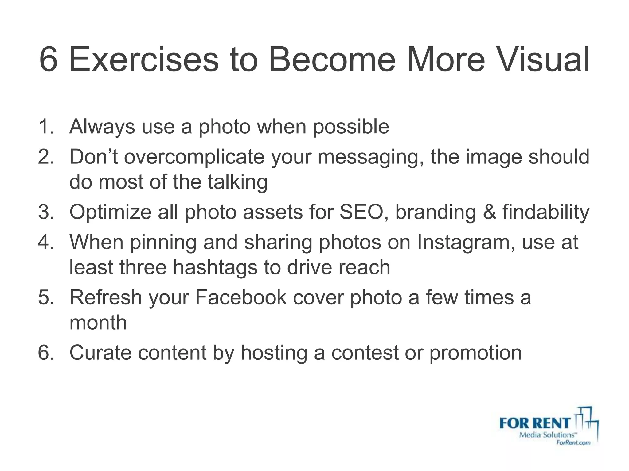 6 Exercises to Become More Visual
1. Always use a photo when possible
2. Don’t overcomplicate your messaging, the image should
   do most of the talking
3. Optimize all photo assets for SEO, branding & findability
4. When pinning and sharing photos on Instagram, use at
   least three hashtags to drive reach
5. Refresh your Facebook cover photo a few times a
   month
6. Curate content by hosting a contest or promotion
 