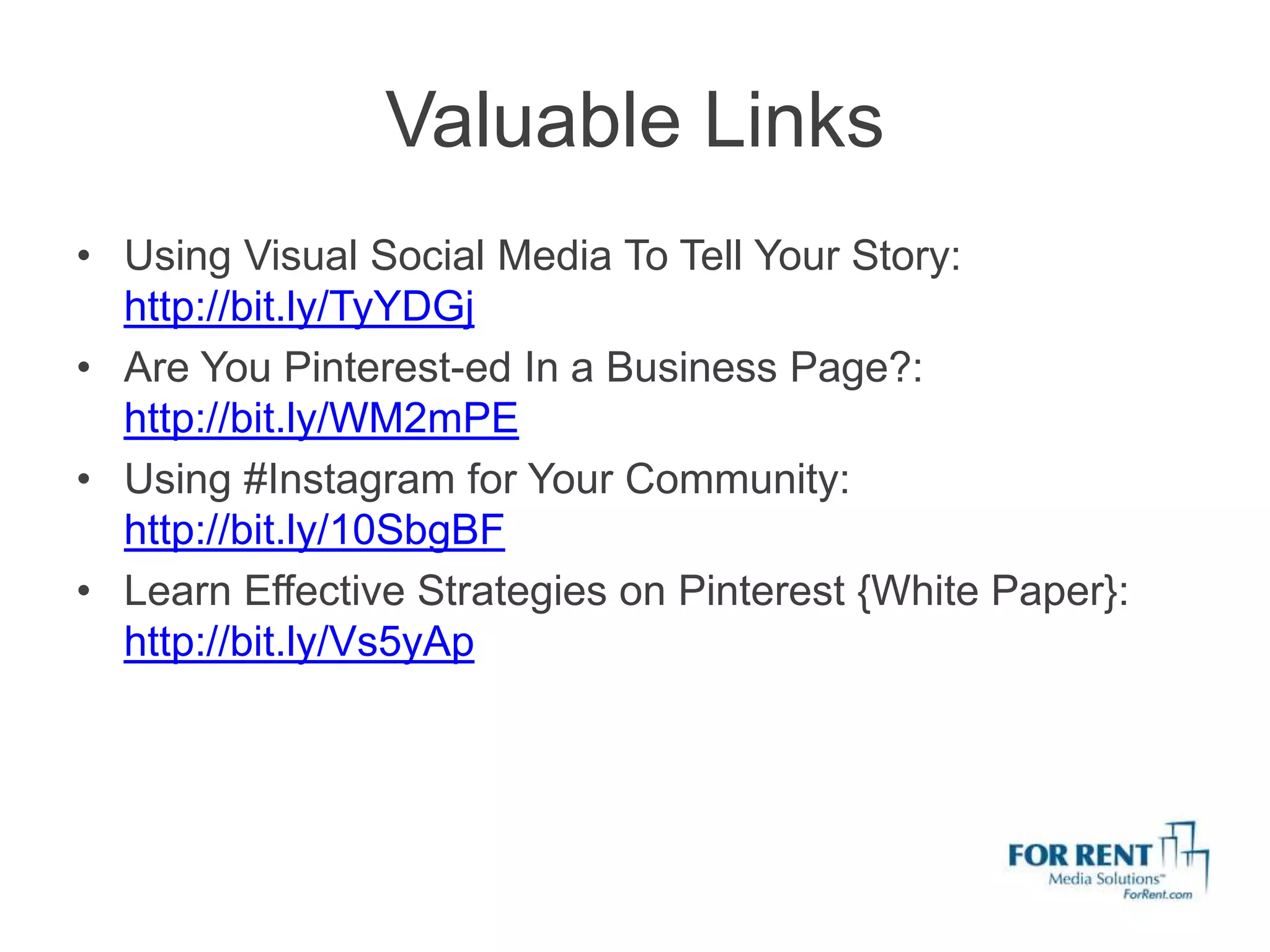 Valuable Links
• Using Visual Social Media To Tell Your Story:
  http://bit.ly/TyYDGj
• Are You Pinterest-ed In a Business Page?:
  http://bit.ly/WM2mPE
• Using #Instagram for Your Community:
  http://bit.ly/10SbgBF
• Learn Effective Strategies on Pinterest {White Paper}:
  http://bit.ly/Vs5yAp
 
