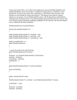 Using visual studio 2022, a C# windows form application, and your DoubleLinkedClass and
DoubleLinkedNode classes from project 5, implement a DequeueClass, a StackClass, and a
QueueClass. Do not use any arrays, lists, dictionaries, or other built in data structures, only
instances of your linkedLists classes from project 5. The dequeue class needs to contain a
reference to an instance of your DoubleLinkedList class, with the QueueClass and StackClass
inheriting from the Dequeue class. Your Stack and Queue pop and push need to be one-line calls
to the Dequeue popLeft, pushLeft, popRight, pushRight. Do not copy the code from the dequeue
class to implement the Stack and Queue.
DoubleLinkedClasses From2263Project5
internal class DoubleLinkedList<T>
{
public DoubleLinkedListNode<T> firstNode = null;
public DoubleLinkedListNode<T> lastNode = null;
public DoubleLinkedListNode<T> currentNode = null;
public int nodeNumber = 0;
public DoubleLinkedList()
{
}
// creates first node in list with firstValue
public DoubleLinkedList(T firstValue)
{
firstNode = new DoubleLinkedListNode<T>(firstValue);
lastNode = firstNode;
currentNode = firstNode;
nodeNumber = 1;
}
public DoubleLinkedListNode<T> GetCurrentNode()
{
return currentNode;
}
public void InsertFirst(T value)
{
DoubleLinkedListNode<T> newNode = new DoubleLinkedListNode<T>(value);
if (firstNode == null)
{
firstNode = newNode;
lastNode = firstNode;