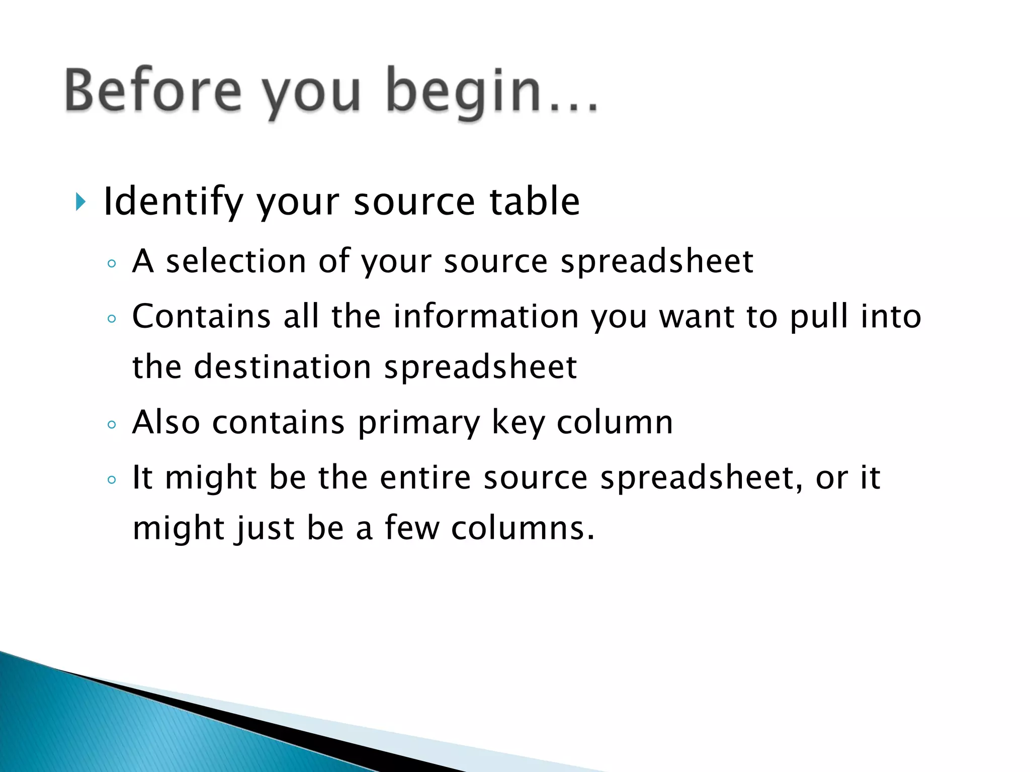 Identify your source table A selection of your source spreadsheet Contains all the information you want to pull into the destination spreadsheet Also contains primary key column It might be the entire source spreadsheet, or it might just be a few columns.  