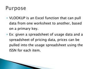 VLOOKUP is an Excel function that can pull data from one worksheet to another, based on a primary key.  Ex: given a spreadsheet of usage data and a spreadsheet of pricing data, prices can be pulled into the usage spreadsheet using the ISSN for each item. 