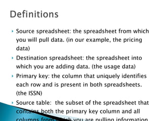 Source spreadsheet: the spreadsheet from which you will pull data. (in our example, the pricing data) Destination spreadsheet: the spreadsheet into which you are adding data. (the usage data) Primary key: the column that uniquely identifies each row and is present in both spreadsheets. (the ISSN) Source table:  the subset of the spreadsheet that contains both the primary key column and all columns from which you are pulling information. 