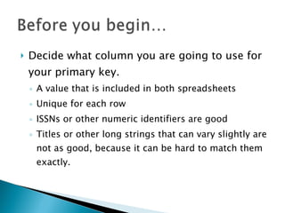 Decide what column you are going to use for your primary key.  A value that is included in both spreadsheets Unique for each row ISSNs or other numeric identifiers are good Titles or other long strings that can vary slightly are not as good, because it can be hard to match them exactly.  