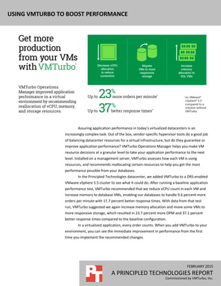 FEBRUARY 2015
A PRINCIPLED TECHNOLOGIES REPORT
Commissioned by VMTurbo, Inc.
USING VMTURBO TO BOOST PERFORMANCE
Assuring application performance in today’s virtualized datacenters is an
increasingly complex task. Out of the box, vendor-specific hypervisor tools do a good job
of balancing datacenter resources for a virtual infrastructure, but do they guarantee or
improve application performance? VMTurbo Operations Manager helps you make VM
resource decisions at a granular level to take your application performance to the next
level. Installed on a management server, VMTurbo assesses how each VM is using
resources, and recommends reallocating certain resources to help you get the most
performance possible from your databases.
In the Principled Technologies datacenter, we added VMTurbo to a DRS-enabled
VMware vSphere 5.5 cluster to see what it could do. After running a baseline application
performance test, VMTurbo recommended that we reduce vCPU count in each VM and
increase memory to database VMs, enabling our databases to handle 9.6 percent more
orders per minute with 17.7 percent better response times. With data from that test
run, VMTurbo suggested we again increase memory allocation and move some VMs to
more responsive storage, which resulted in 23.7 percent more OPM and 37.1 percent
better response times compared to the baseline configuration.
In a virtualized application, every order counts. When you add VMTurbo to your
environment, you can see the immediate improvement in performance from the first
time you implement the recommended changes.
 