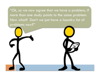 “Ok, so we now agree that we have a problem, if
more than one study points to the same problem.
Now what? Don’t we just have a laundry list of
problems now?”
 