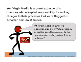 Yes, Virgin Media is a great example of a
company who accepted responsibility for making
changes to their processes that were flagged as
customer pain-point causes.
                              “At Virgin Media in 2007 we
                              ‘operationalized’ our VOC program,
                              by routing specific comments to the
                              departments causing pain-points, in
                              real-time.”




                Satmetrix. (2009). European Net Promoter Conference. European Net Promoter Conference Report (pp. 6-14). London: Satmetrix.
 
