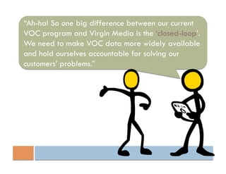 “Ah-ha! So one big difference between our current
VOC program and Virgin Media is the ‘closed-loop’.
We need to make VOC data more widely available
and hold ourselves accountable for solving our
customers’ problems.”
 