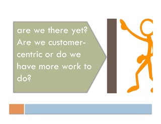are we there yet?
Are we customer-
centric or do we
have more work to
do?
 