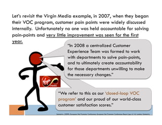 Let’s revisit the Virgin Media example, in 2007, when they began
their VOC program, customer pain points were widely discussed
internally. Unfortunately no one was held accountable for solving
pain-points and very little improvement was seen for the first
year.
                                   “In 2008 a centralized Customer
                                   Experience Team was formed to work
                                   with departments to solve pain-points,
                                   and to ultimately create accountability
                                   for those departments unwilling to make
                                   the necessary changes.”


                       “We refer to this as our ‘closed-loop VOC
                       program’ and our proud of our world-class
                       customer satisfaction scores.”
                     Satmetrix. (2009). European Net Promoter Conference. European Net Promoter Conference Report (pp. 6-14). London: Satmetrix.
 