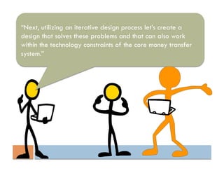 “Next, utilizing an iterative design process let’s create a
design that solves these problems and that can also work
within the technology constraints of the core money transfer
system.”
 