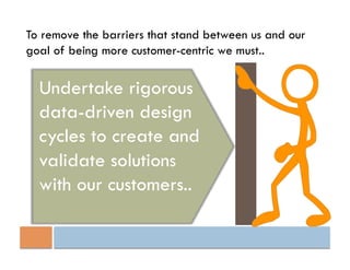 To remove the barriers that stand between us and our
goal of being more customer-centric we must..


  Undertake rigorous
  data-driven design
  cycles to create and
  validate solutions
  with our customers..
 