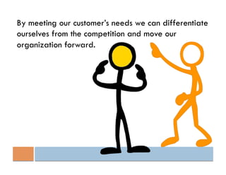 By meeting our customer’s needs we can differentiate
ourselves from the competition and move our
organization forward.
 