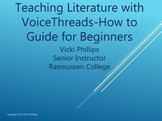 Teaching Literature with
VoiceThreads-How to
Guide for Beginners
Vicki Phillips
Senior Instructor
Rasmussen College
Copyright 2015 Vicki E. Phillips
 