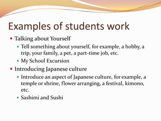 Examples of students work
 Talking about Yourself
    Tell something about yourself, for example, a hobby, a
     trip, your family, a pet, a part-time job, etc.
    My School Excursion
 Introducing Japanese culture
    Introduce an aspect of Japanese culture, for example, a
     temple or shrine, flower arranging, a festival, kimono,
     etc.
    Sashimi and Sushi
 