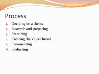 Process
1.   Deciding on a theme
2.   Research and preparing
3.   Practicing
4.   Creating the VoiceThread
5.   Commenting
6.   Evaluating
 
