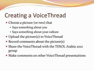Creating a VoiceThread
 Choose a picture (or two) that
    Says something about you
    Says something about your culture
 Upload the picture(s) to VoiceThread
 Record comments about the picture(s)
 Share the VoiceThread with the TESOL Arabia 2012
  group
 Make comments on other VoiceThread presentations
 
