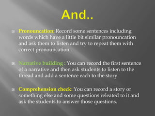    Pronouncation: Record some sentences including
    words which have a little bit similar pronouncation
    and ask them to listen and try to repeat them with
    correct pronouncation.

   Narrative building : You can record the first sentence
    of a narrative and then ask students to listen to the
    thread and add a sentence each to the story.

   Comprehension check: You can record a story or
    something else and some questions releated to it and
    ask the students to answer those questions.
 