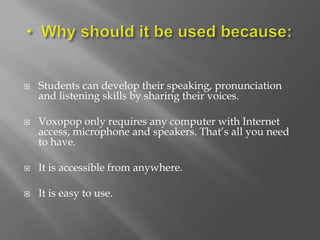    Students can develop their speaking, pronunciation
    and listening skills by sharing their voices.

   Voxopop only requires any computer with Internet
    access, microphone and speakers. That’s all you need
    to have.

   It is accessible from anywhere.

   It is easy to use.
 