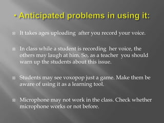    It takes ages uploading after you record your voice.

   In class while a student is recording her voice, the
    others may laugh at him. So, as a teacher you should
    warn up the students about this issue.

   Students may see voxopop just a game. Make them be
    aware of using it as a learning tool.

   Microphone may not work in the class. Check whether
    microphone works or not before.
 