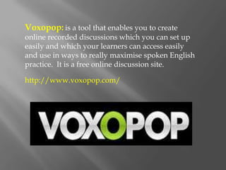 Voxopop: is a tool that enables you to create
online recorded discussions which you can set up
easily and which your learners can access easily
and use in ways to really maximise spoken English
practice. It is a free online discussion site.

http://www.voxopop.com/
 