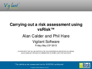 “The definitive risk assessment tool for ISO27001 certification”
Copyright © Vigilant Software Ltd 2013
Alan Calder and Phil Hare
Vigilant Software
Friday May 23rd 2013
PLEASE NOTE THAT ALL DELEGATES IN THE TELECONFERENCE ARE MUTED ON JOINING.
Q&A IS HANDLED THROUGH A COMBINATION OF WEBEX CHAT/TEXT AND VOICE
Carrying out a risk assessment using
vsRisk™
 