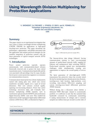 ฀ ฀ ฀ ฀ ฀ ฀ ฀
101
Summary
This paper reports on an experimental investigation that
uses coarse or dense wavelength division multiplexing
(CWDM, DWDM) for applications in high-speed
traveling-wave protection. This paper documents the
performance, opportunities, and pitfalls associated with
this application and outlines practical strategies for the
seamless integration of protection systems with the
latest generation of optical transport network (OTN)
technologies.
1. Introduction
Power system protection typically operates
autonomously, with communications-based schemes
historically reserved only to protect the most critical
transmission assets. Communications bandwidth and the
cost associated with providing it has for many decades
forced power system protection engineers to economize
on communications resources.
Communications-based protection scheme deployments
started with analog pilot wire, which sent current
transformer secondary signals over a span of several
kilometers. Pilot wire schemes evolved rapidly,
spanning ever-increasing distances. Power line carrier
technology, microwave links, and eventually time-
division multiplexing (TDM) channels, such as
synchronous optical network (SONET) and synchronous
digital hierarchy (SDH), came next. They enabled the
deployment of full segregated digital phase differential
schemes (ANSI Device #87), as illustrated in Figure 1.
Figure 1. Differential line protection example (87L).
The Internet-driven data deluge followed, forcing
communications systems to carry ever-increasing
amounts of packet-based network traffic supplied by
Ethernet and multiprotocol label switching (MPLS).
Packet-based networks opened new interoperability
challenges while simultaneously creating new
opportunities to improve the overall quality of service
[1].
The latest generation of ultra-high-speed (UHS)
transmission line protective relays has recently raised
the bar by introducing time-domain protection elements,
traveling-wave fault location, high-resolution event
recording, time-coherent MHz-level sampling, and
current traveling-wave-based differential protection
(TW87 element).
Without diving into a discussion about whether a
dedicated TW87 fiber-optic channel is economically
justified, it is sufficient to note that the sustained data
bandwidth consumed by continuously transmitting
6 analog measurements (3 voltages and 3 currents)
sampled one million times per second is on the order of
Using Wavelength Division Multiplexing for
Protection Applications
V. SKENDZIC*, N. FISCHER*, J. SYKES†, D. DAY†, and K. FENNELLY†
*Schweitzer Engineering Laboratories, Inc.
†Paciﬁc Gas and Electric Company
USA
KEYWORDS
Communications-based protection, wavelength division multiplexing, optical transport network.
* Veselin_Skendzic@selinc.com
 