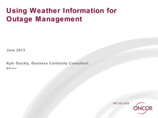 Using Weather Information for
Outage Management
June 2013
Kyle Stuckly, Business Continuity Consultant
@Oncor
 