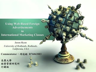 Using Web-Based Foreign
        Advertisements
               in
International Marketing Classes

            Jason Ryan
 University of Redlands, Redlands,
         California, USA

Commentator：馮冠銘 R76062083

長榮大學
經營管理研究所
行銷組
 