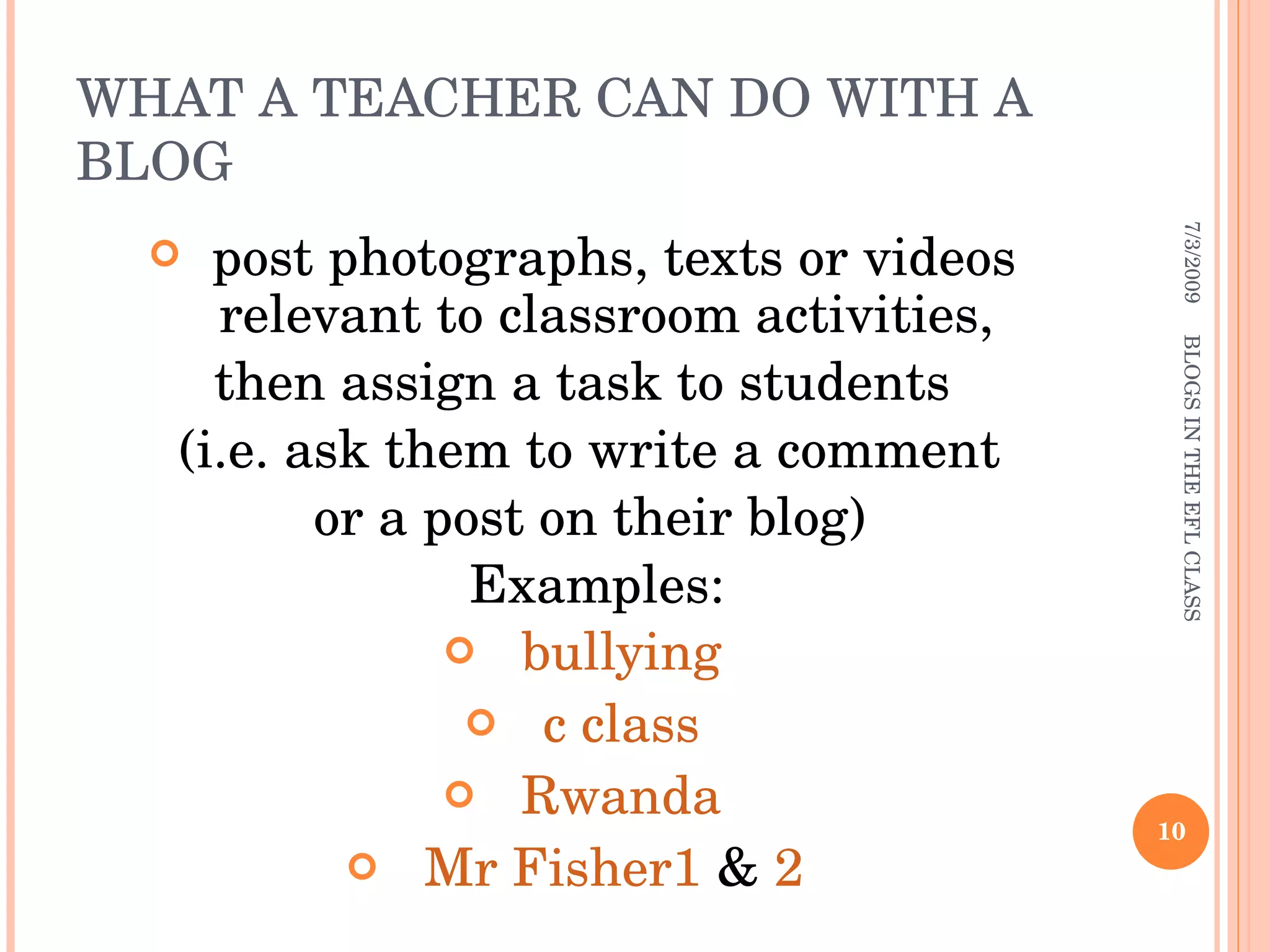 WHAT A TEACHER CAN DO WITH A BLOG post photographs, texts or videos relevant to classroom activities,  then assign a task to students (i.e. ask them to write a comment or a post on their blog) Examples: bullying c class Rwanda Mr Fisher1  &  2   7/3/2009 BLOGS IN THE EFL CLASS 