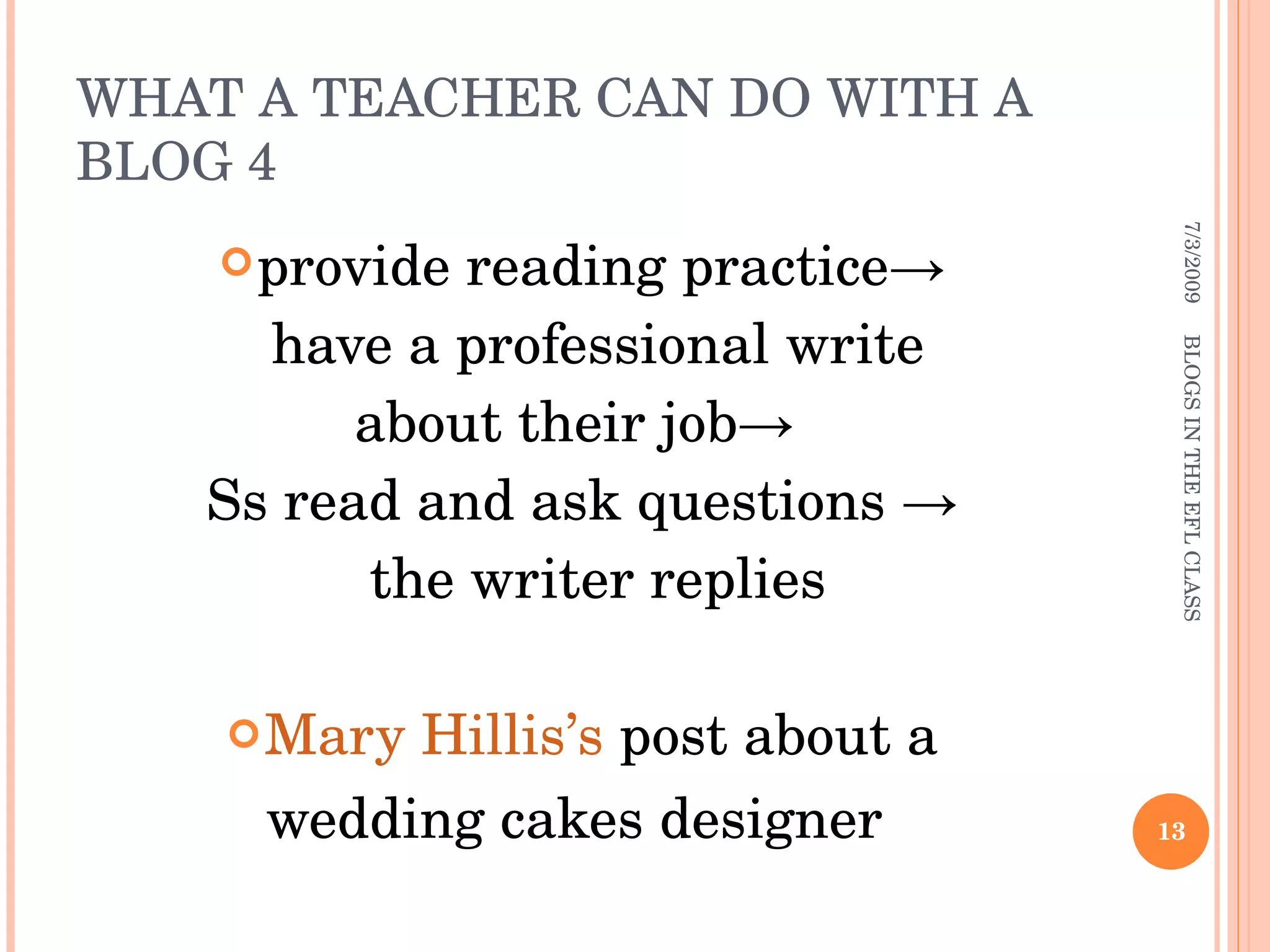 WHAT A TEACHER CAN DO WITH A BLOG 4 provide reading practice-> have a professional write  about their job->  Ss read and ask questions -> the writer replies  Mary Hillis’s  post about a wedding cakes designer  7/3/2009 BLOGS IN THE EFL CLASS 