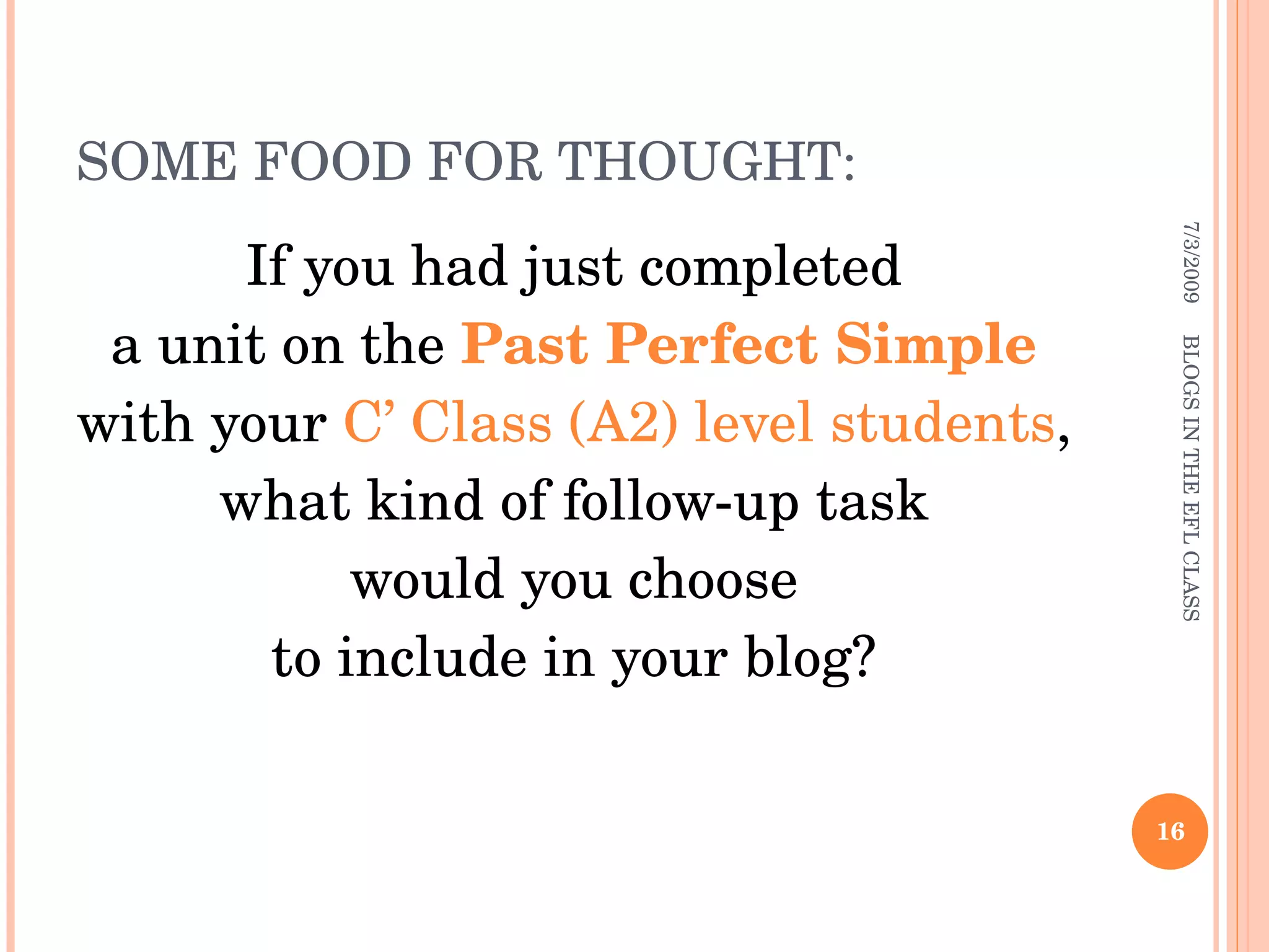 SOME FOOD FOR THOUGHT: If you had just completed  a unit on the  Past Perfect Simple  with your  C’ Class (A2) level students ,  what kind of follow-up task  would you choose  to include in your blog?  7/3/2009 BLOGS IN THE EFL CLASS 