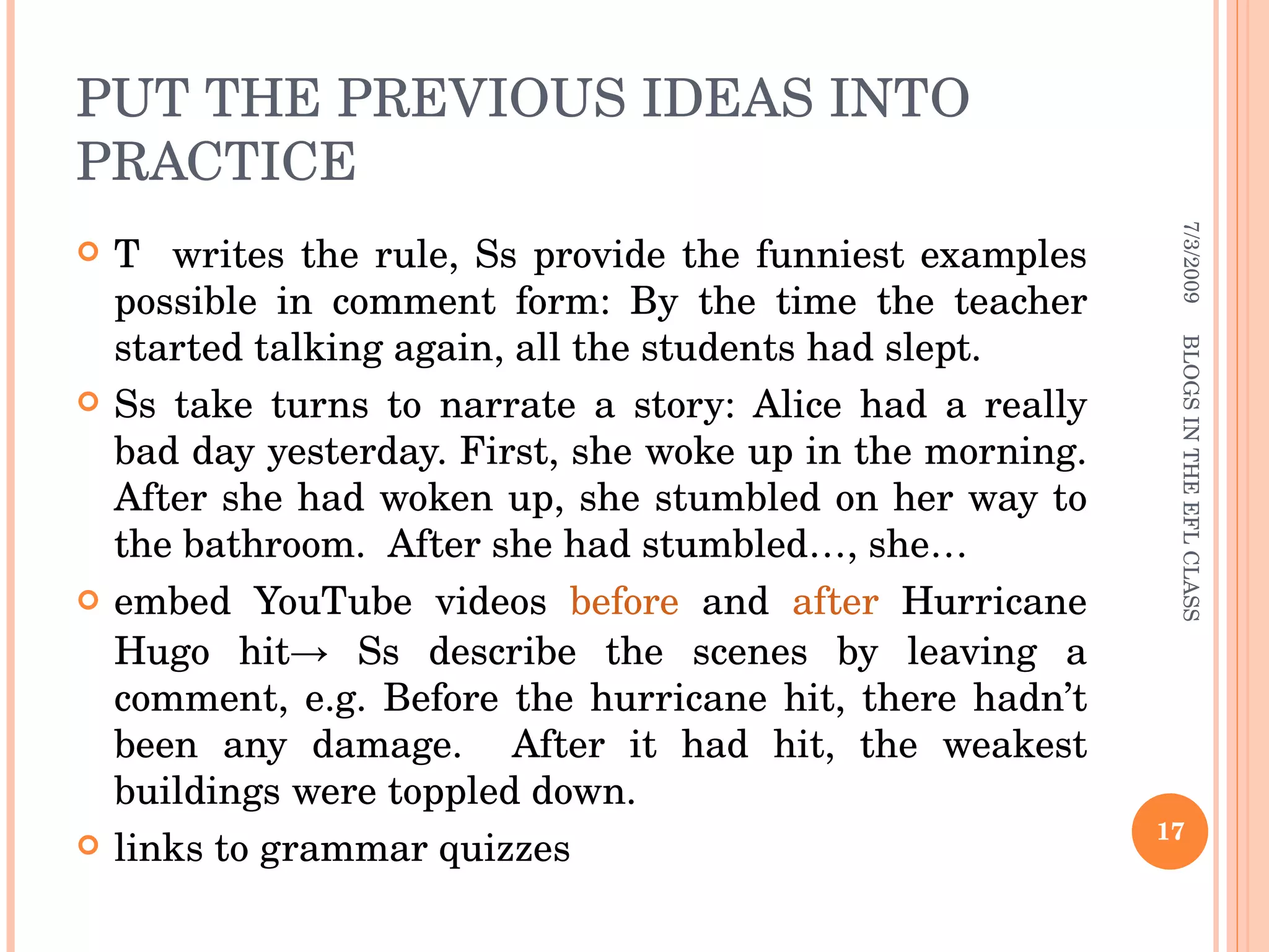 PUT THE PREVIOUS IDEAS INTO PRACTICE T  writes the rule, Ss provide the funniest examples possible in comment form: By the time the teacher started talking again, all the students had slept. Ss take turns to narrate a story: Alice had a really bad day yesterday. First, she woke up in the morning. After she had woken up, she stumbled on her way to the bathroom.  After she had stumbled…, she… embed YouTube videos  before  and  after  Hurricane Hugo hit-> Ss describe the scenes by leaving a comment, e.g. Before the hurricane hit, there hadn’t been any damage.  After it had hit, the weakest buildings were toppled down.  links to grammar quizzes 7/3/2009 BLOGS IN THE EFL CLASS 