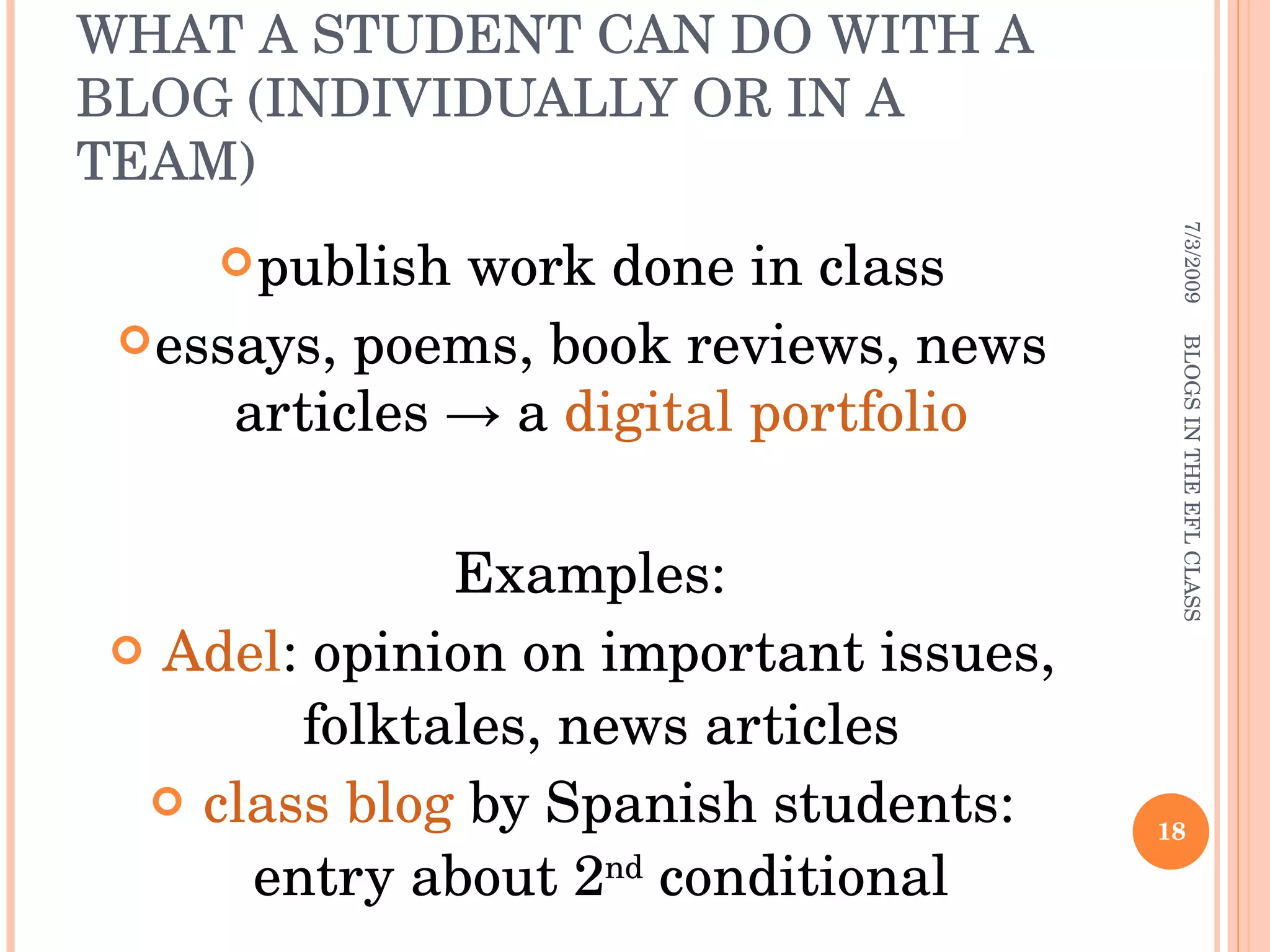 WHAT A STUDENT CAN DO WITH A BLOG (INDIVIDUALLY OR IN A TEAM) publish work done in class essays, poems, book reviews, news articles -> a  digital portfolio Examples: Adel : opinion on important issues, folktales, news articles class blog  by Spanish students: entry about 2 nd  conditional 7/3/2009 BLOGS IN THE EFL CLASS 