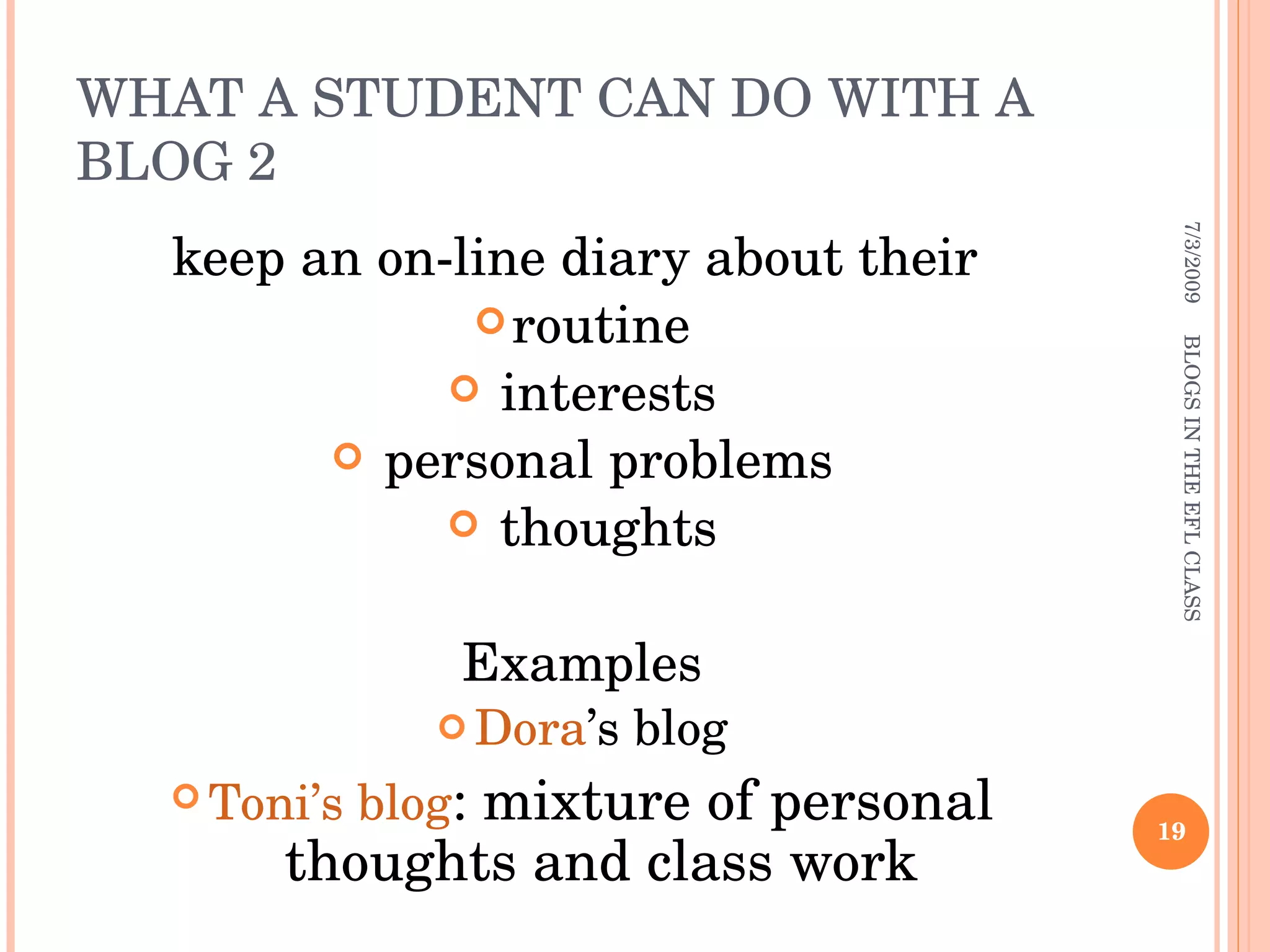 WHAT A STUDENT CAN DO WITH A BLOG 2 keep an on-line diary about their  routine interests personal problems thoughts Examples Dora ’s blog Toni’s blog : mixture of personal thoughts and class work 7/3/2009 BLOGS IN THE EFL CLASS 