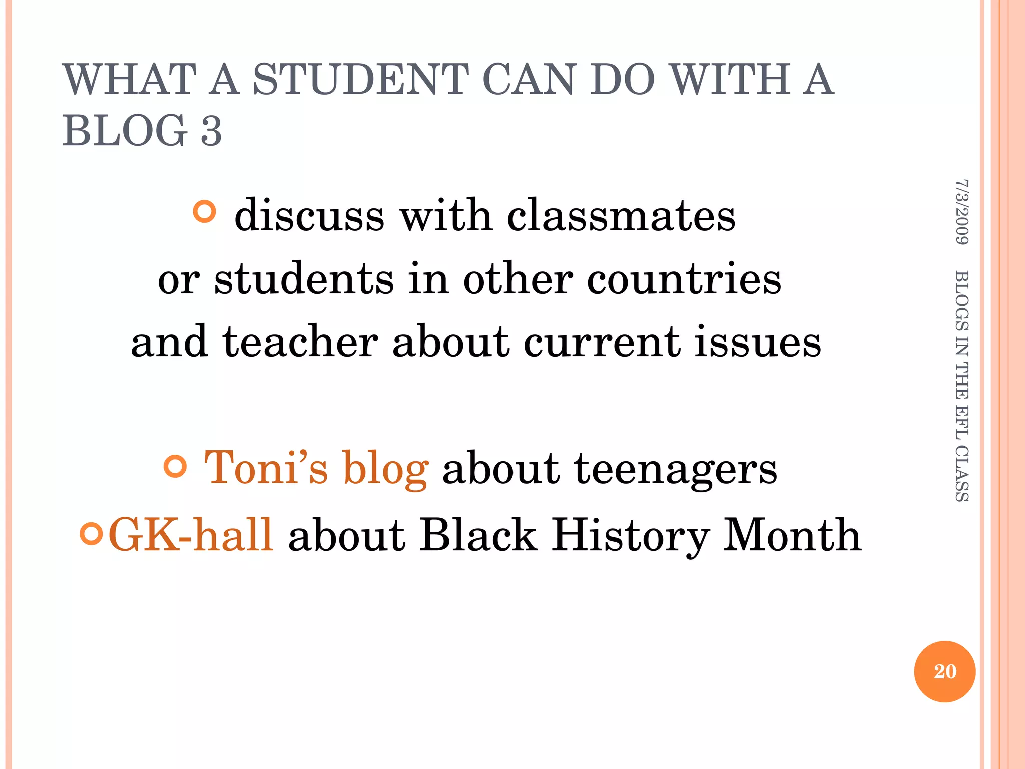 WHAT A STUDENT CAN DO WITH A BLOG 3 discuss with classmates  or students in other countries and teacher about current issues Toni’s blog  about teenagers GK-hall  about Black History Month 7/3/2009 BLOGS IN THE EFL CLASS 
