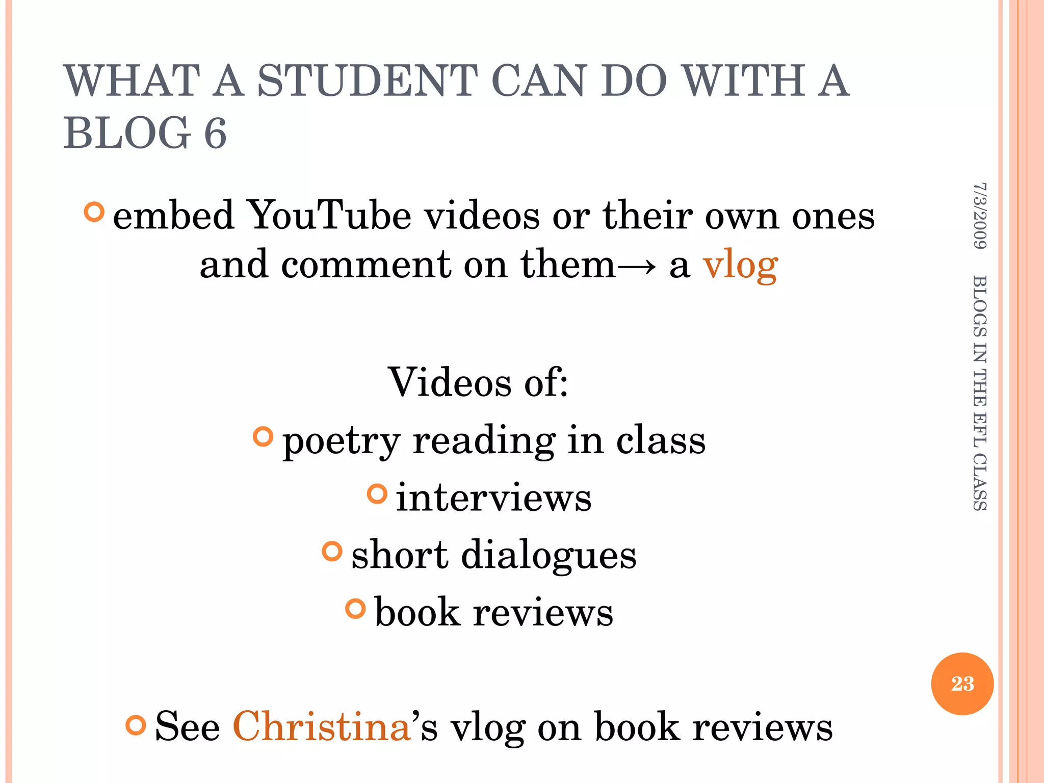 WHAT A STUDENT CAN DO WITH A BLOG 6 embed YouTube videos or their own ones and comment on them-> a  vlog   Videos of: poetry reading in class interviews short dialogues book reviews See  Christina ’s vlog on book reviews 7/3/2009 BLOGS IN THE EFL CLASS 