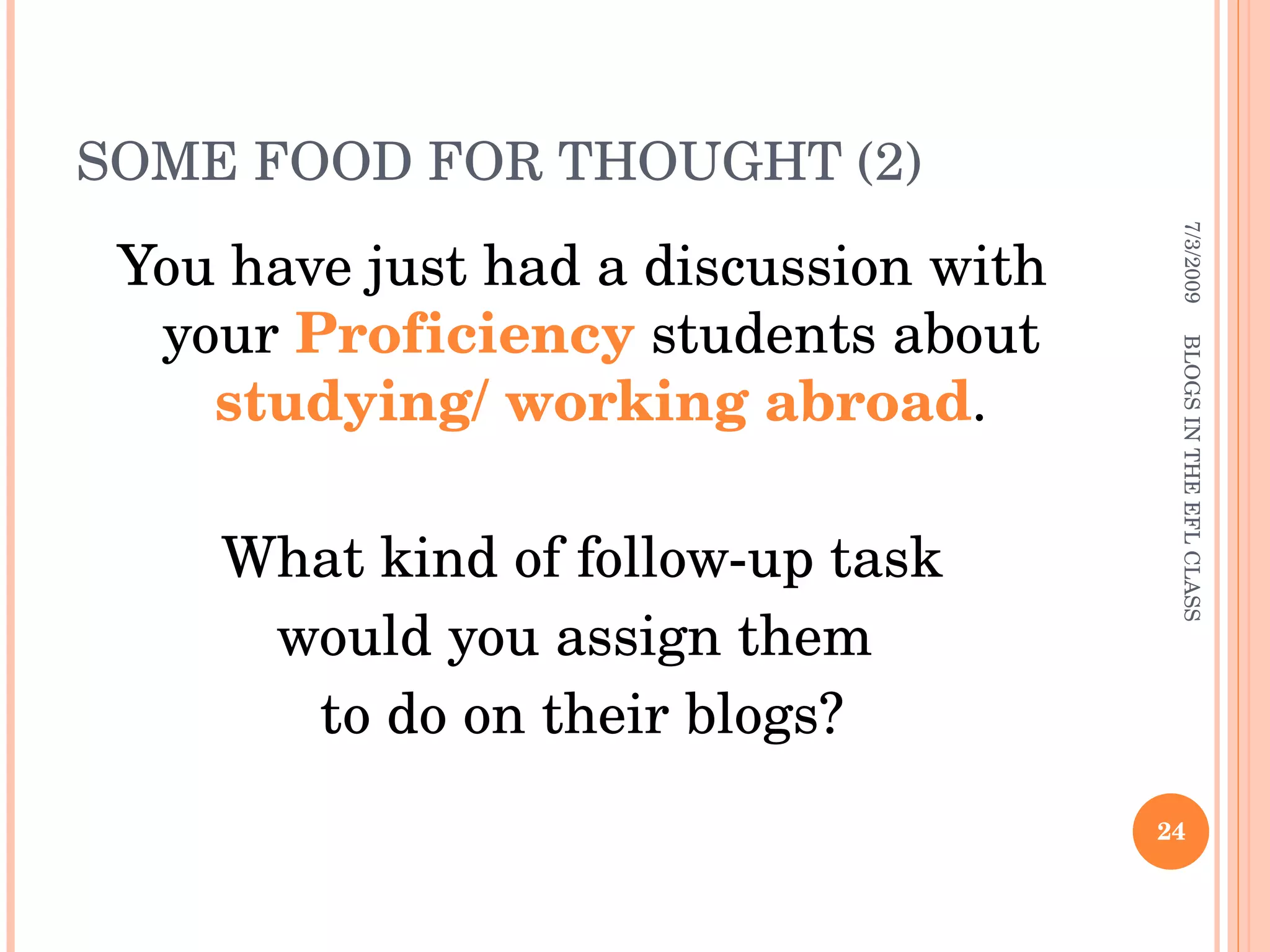 SOME FOOD FOR THOUGHT (2) You have just had a discussion with your  Proficiency  students about  studying/ working abroad . What kind of follow-up task  would you assign them  to do on their blogs? 7/3/2009 BLOGS IN THE EFL CLASS 
