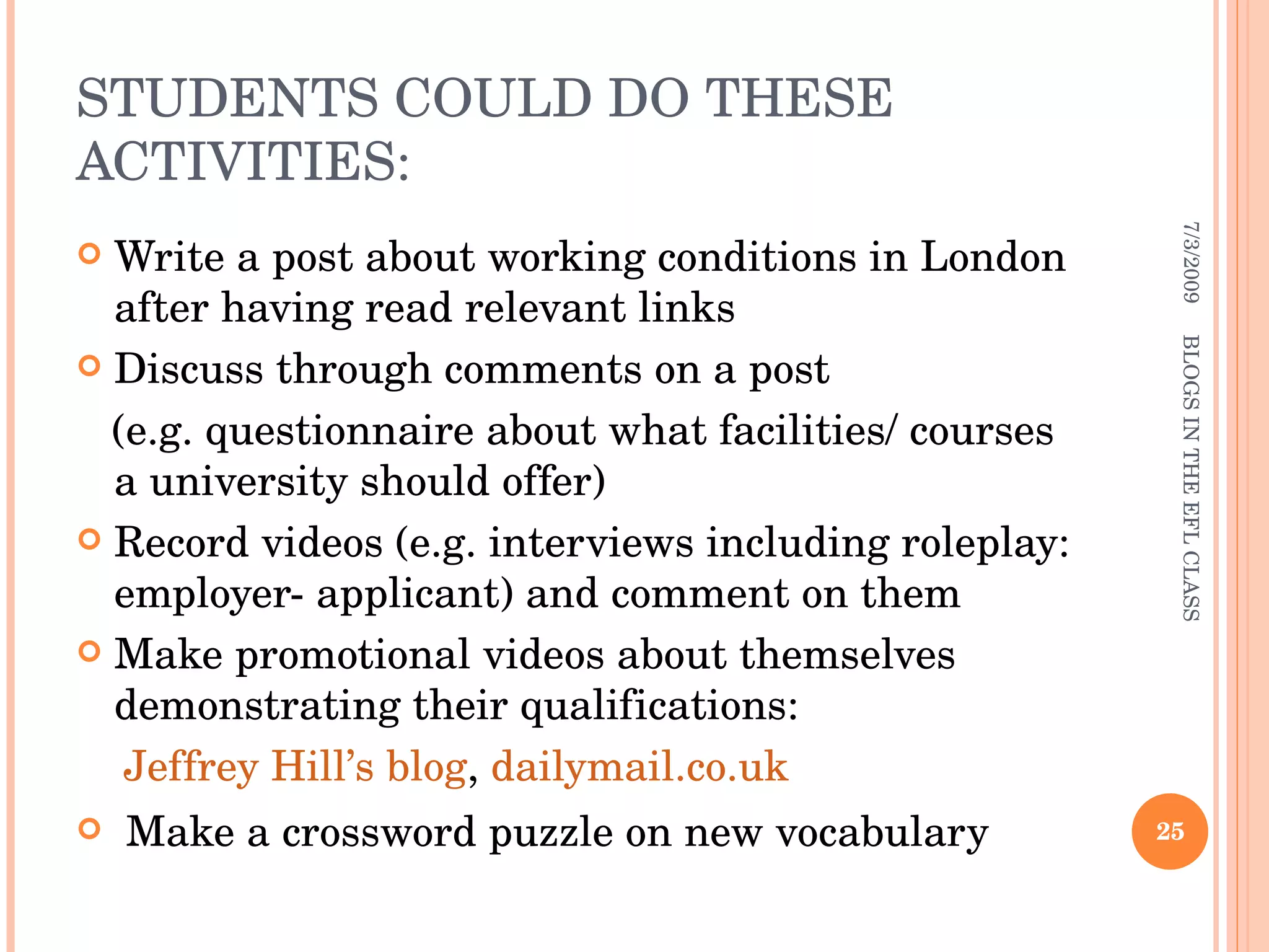 STUDENTS COULD DO THESE ACTIVITIES: Write a post about working conditions in London after having read relevant links Discuss through comments on a post (e.g. questionnaire about what facilities/ courses a university should offer) Record videos (e.g. interviews including roleplay: employer- applicant) and comment on them Make promotional videos about themselves demonstrating their qualifications: Jeffrey Hill’s blog ,  dailymail.co.uk Make a crossword puzzle on new vocabulary 7/3/2009 BLOGS IN THE EFL CLASS 