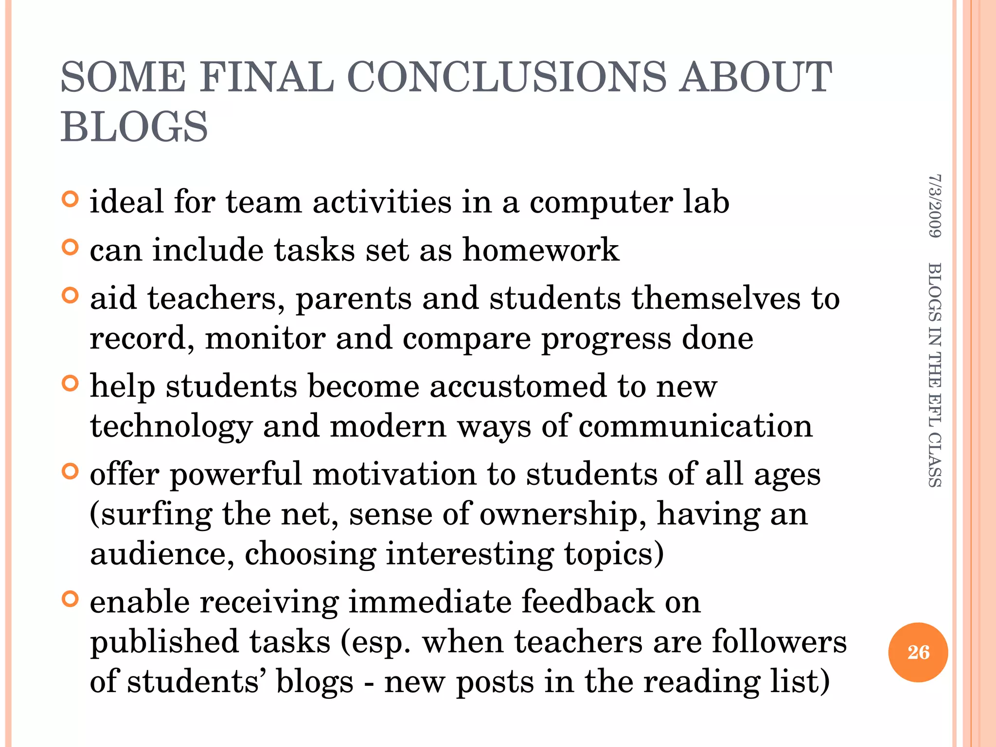 SOME FINAL CONCLUSIONS ABOUT BLOGS ideal for team activities in a computer lab can include tasks set as homework aid teachers, parents and students themselves to record, monitor and compare progress done help students become accustomed to new technology and modern ways of communication offer powerful motivation to students of all ages (surfing the net, sense of ownership, having an audience, choosing interesting topics)  enable receiving immediate feedback on published tasks (esp. when teachers are followers of students’ blogs - new posts in the reading list) 7/3/2009 BLOGS IN THE EFL CLASS 